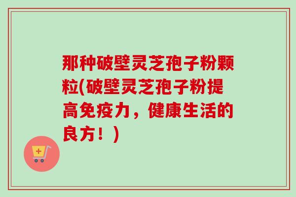 那种破壁灵芝孢子粉颗粒(破壁灵芝孢子粉提高免疫力,健康生活的良方!) 那种破壁灵芝孢子粉颗粒(破壁灵芝孢子粉提高免疫力,健康生活的良方!)