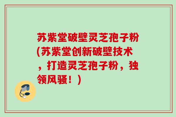苏紫堂破壁灵芝孢子粉(苏紫堂创新破壁技术，打造灵芝孢子粉，独领风骚！)
