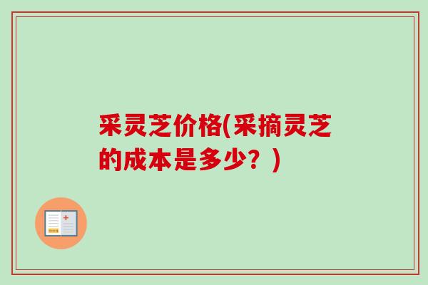 采灵芝价格(采摘灵芝的成本是多少?) 采灵芝价格(采摘灵芝的成本是多少?)