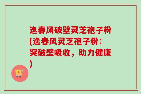 逸春风破壁灵芝孢子粉(逸春风灵芝孢子粉:突破壁吸收,助力健康) 逸春风破壁灵芝孢子粉(逸春风灵芝孢子粉:突破壁吸收,助力健康)