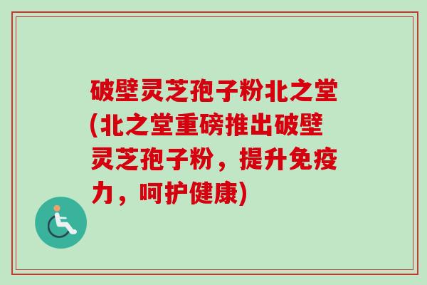 破壁灵芝孢子粉北之堂(北之堂重磅推出破壁灵芝孢子粉,提升免疫力,呵护健康) 破壁灵芝孢子粉北之堂(北之堂重磅推出破壁灵芝孢子粉,提升免疫力,呵护健康)