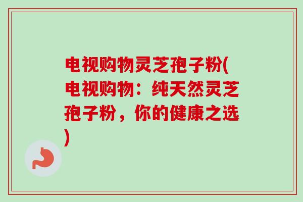 电视购物灵芝孢子粉(电视购物:纯天然灵芝孢子粉,你的健康之选) 电视购物灵芝孢子粉(电视购物:纯天然灵芝孢子粉,你的健康之选)