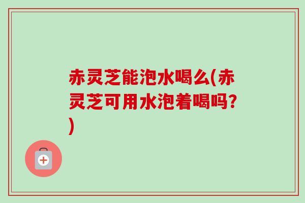 赤灵芝能泡水喝么(赤灵芝可用水泡着喝吗?) 赤灵芝能泡水喝么(赤灵芝可用水泡着喝吗?)