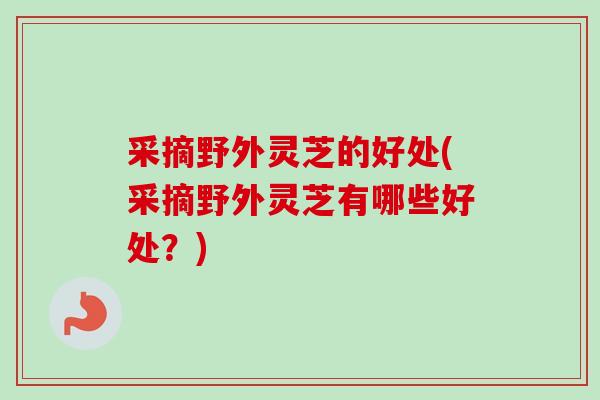 采摘野外灵芝的好处(采摘野外灵芝有哪些好处？)