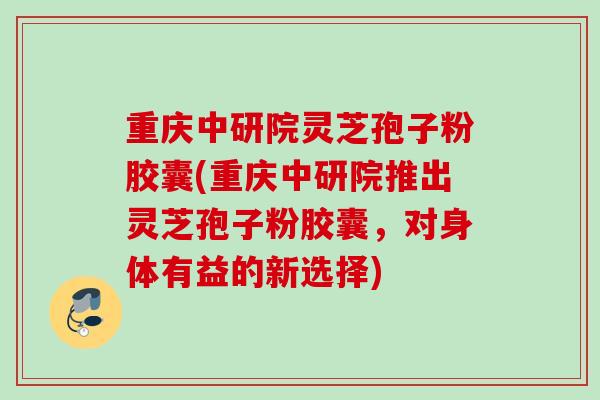 重庆中研院灵芝孢子粉胶囊(重庆中研院推出灵芝孢子粉胶囊，对身体有益的新选择)