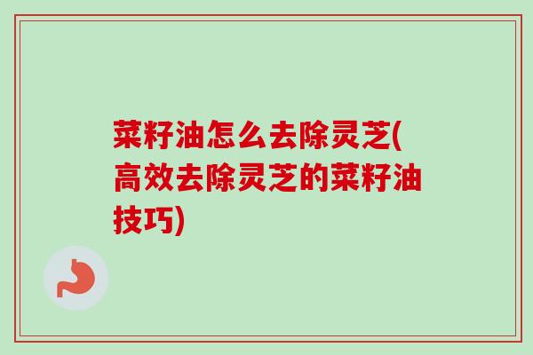 菜籽油怎么去除灵芝(高效去除灵芝的菜籽油技巧) 菜籽油怎么去除灵芝(高效去除灵芝的菜籽油技巧)