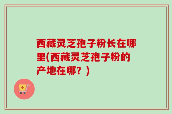 西藏灵芝孢子粉长在哪里(西藏灵芝孢子粉的产地在哪?) 西藏灵芝孢子粉长在哪里(西藏灵芝孢子粉的产地在哪?)