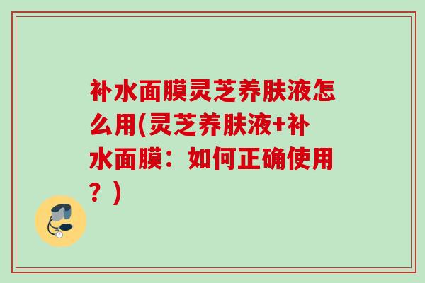 补水面膜灵芝养肤液怎么用(灵芝养肤液+补水面膜:如何正确使用?) 补水面膜灵芝养肤液怎么用(灵芝养肤液+补水面膜:如何正确使用?)