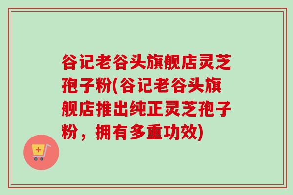 谷记老谷头旗舰店灵芝孢子粉(谷记老谷头旗舰店推出纯正灵芝孢子粉,拥有多重功效) 谷记老谷头旗舰店灵芝孢子粉(谷记老谷头旗舰店推出纯正灵芝孢子粉,拥有多重功效)