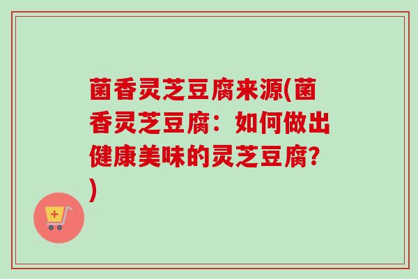 菌香灵芝豆腐来源(菌香灵芝豆腐:如何做出健康美味的灵芝豆腐?) 菌香灵芝豆腐来源(菌香灵芝豆腐:如何做出健康美味的灵芝豆腐?)