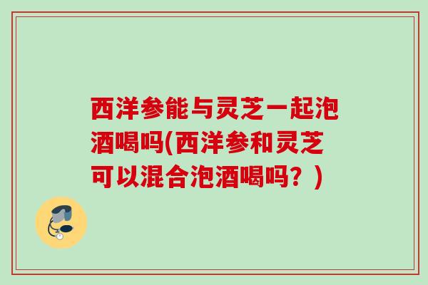 西洋参能与灵芝一起泡酒喝吗(西洋参和灵芝可以混合泡酒喝吗?) 西洋参能与灵芝一起泡酒喝吗(西洋参和灵芝可以混合泡酒喝吗?)