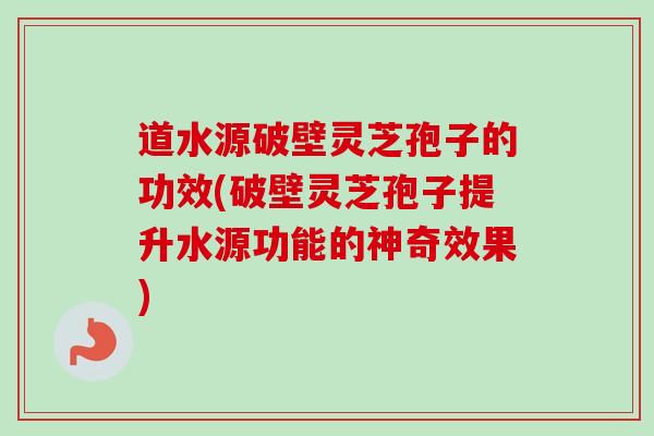 道水源破壁灵芝孢子的功效(破壁灵芝孢子提升水源功能的神奇效果) 道水源破壁灵芝孢子的功效(破壁灵芝孢子提升水源功能的神奇效果)
