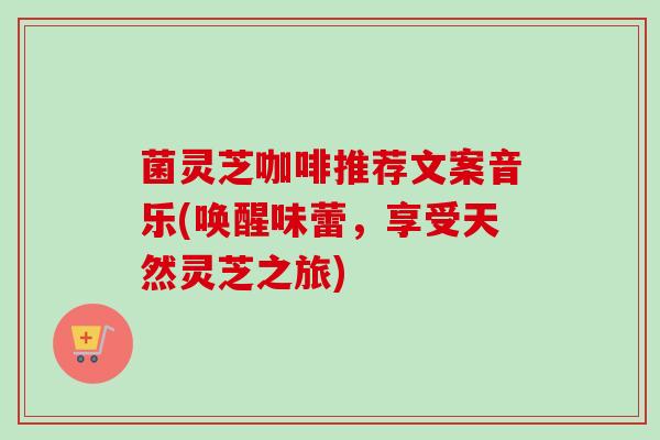 菌灵芝咖啡推荐文案音乐(唤醒味蕾，享受天然灵芝之旅)