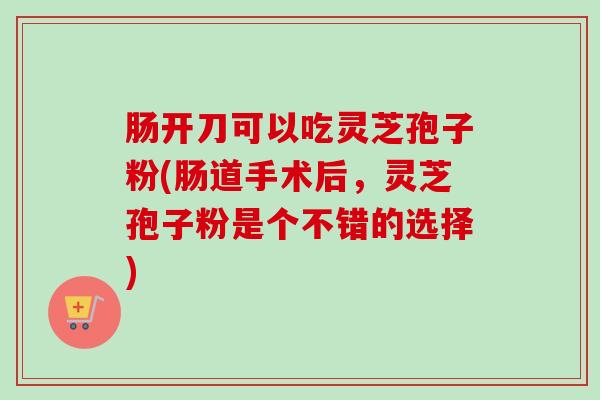 肠开刀可以吃灵芝孢子粉(肠道手术后，灵芝孢子粉是个不错的选择)