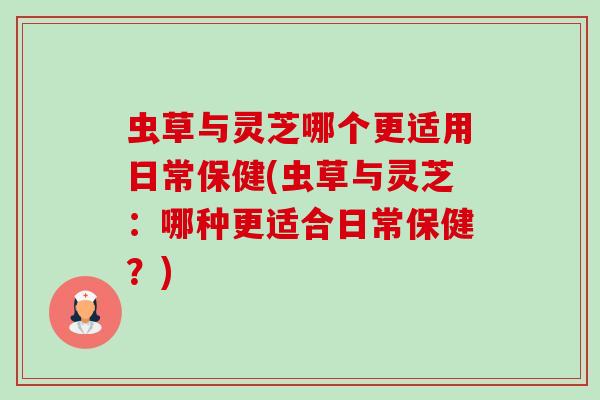 虫草与灵芝哪个更适用日常保健(虫草与灵芝：哪种更适合日常保健？)