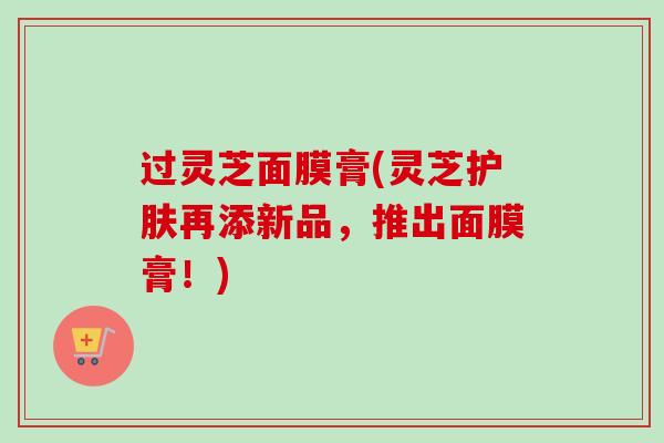 过灵芝面膜膏(灵芝护肤再添新品,推出面膜膏!) 过灵芝面膜膏(灵芝护肤再添新品,推出面膜膏!)