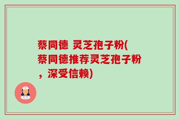 蔡同德 灵芝孢子粉(蔡同德推荐灵芝孢子粉，深受信赖)