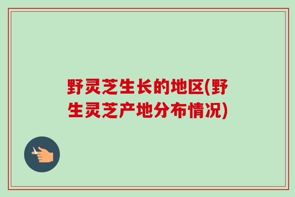 野灵芝生长的地区(野生灵芝产地分布情况) 野灵芝生长的地区(野生灵芝产地分布情况)
