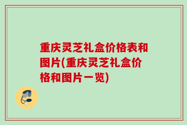 重庆灵芝礼盒价格表和图片(重庆灵芝礼盒价格和图片一览)