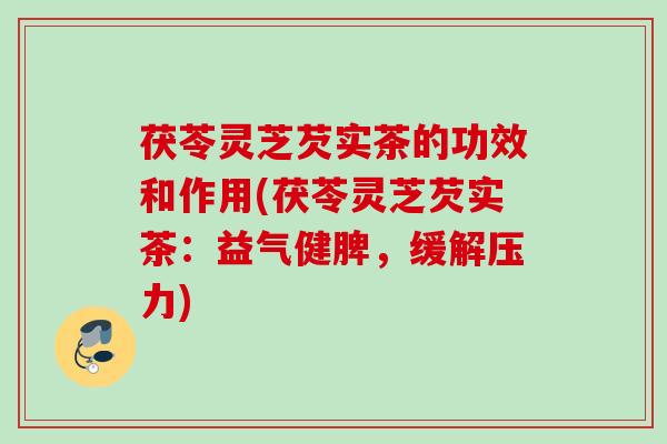茯苓灵芝芡实茶的功效和作用(茯苓灵芝芡实茶：益气健脾，缓解压力)