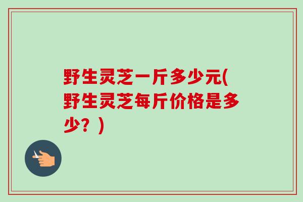 野生灵芝一斤多少元(野生灵芝每斤价格是多少？)