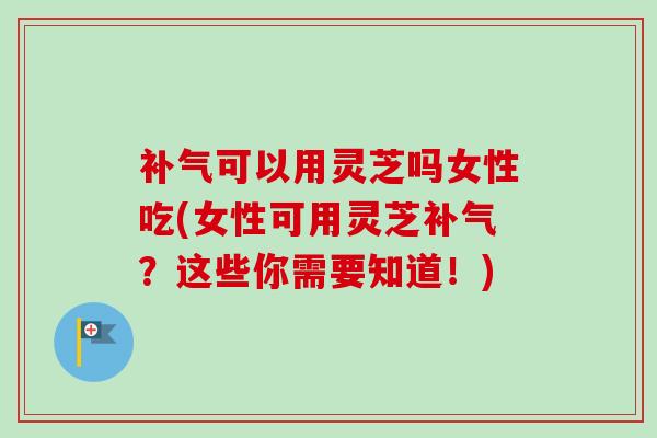 可以用灵芝吗女性吃(女性可用灵芝?这些你需要知道!) 可以用灵芝吗女性吃(女性可用灵芝?这些你需要知道!)