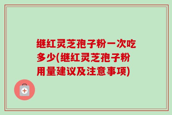 继红灵芝孢子粉一次吃多少(继红灵芝孢子粉用量建议及注意事项)