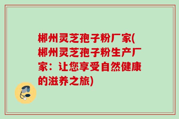 郴州灵芝孢子粉厂家(郴州灵芝孢子粉生产厂家:让您享受自然健康的滋养之旅) 郴州灵芝孢子粉厂家(郴州灵芝孢子粉生产厂家:让您享受自然健康的滋养之旅)