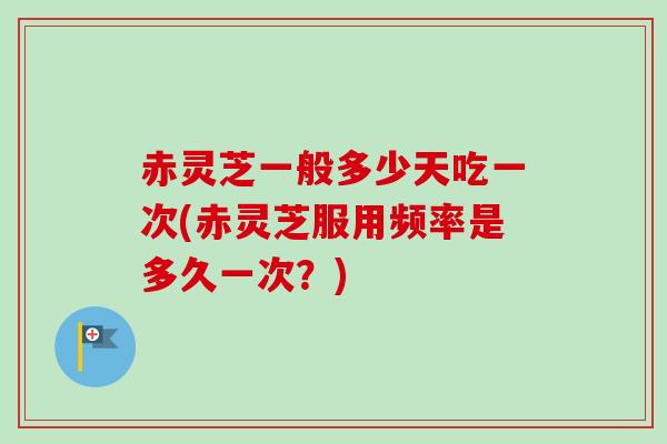 赤灵芝一般多少天吃一次(赤灵芝服用频率是多久一次?) 赤灵芝一般多少天吃一次(赤灵芝服用频率是多久一次?)