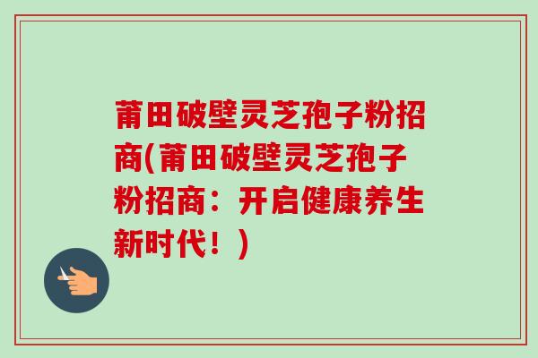 莆田破壁灵芝孢子粉招商(莆田破壁灵芝孢子粉招商:开启健康养生新时代!) 莆田破壁灵芝孢子粉招商(莆田破壁灵芝孢子粉招商:开启健康养生新时代!)