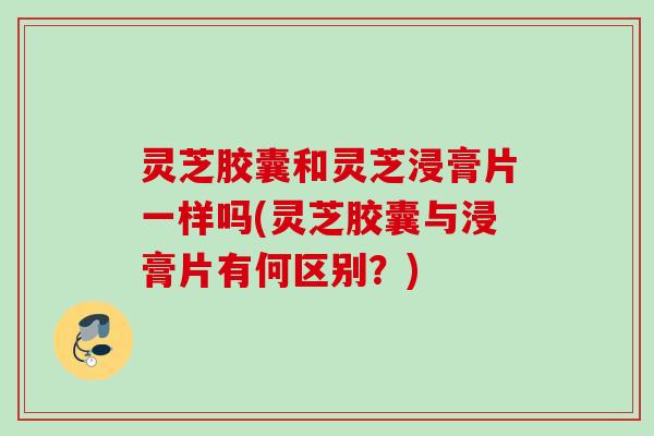 灵芝胶囊和灵芝浸膏片一样吗(灵芝胶囊与浸膏片有何区别?) 灵芝胶囊和灵芝浸膏片一样吗(灵芝胶囊与浸膏片有何区别?)