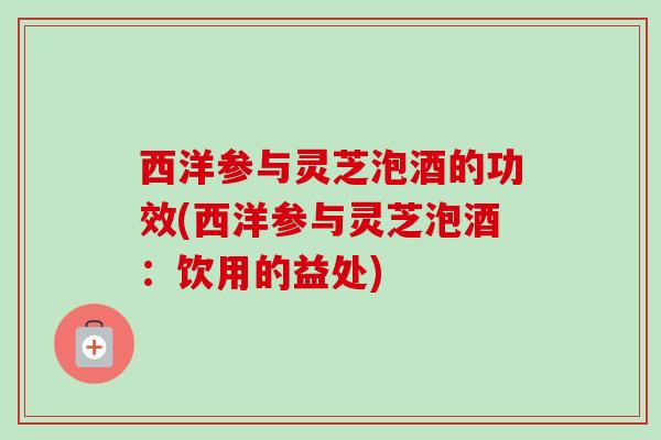 西洋参与灵芝泡酒的功效(西洋参与灵芝泡酒：饮用的益处)