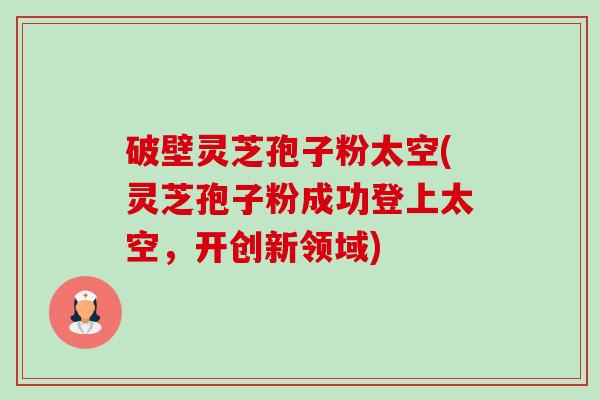 破壁灵芝孢子粉太空(灵芝孢子粉成功登上太空，开创新领域)