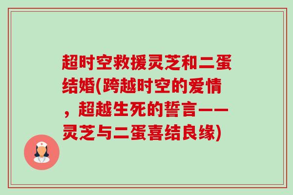 超时空救援灵芝和二蛋结婚(跨越时空的爱情，超越生死的誓言——灵芝与二蛋喜结良缘)