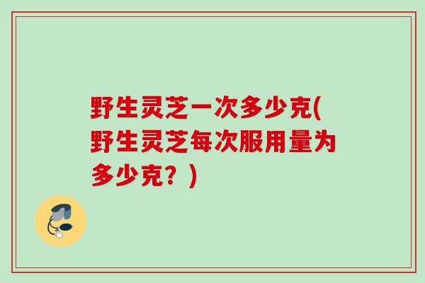 野生灵芝一次多少克(野生灵芝每次服用量为多少克?) 野生灵芝一次多少克(野生灵芝每次服用量为多少克?)