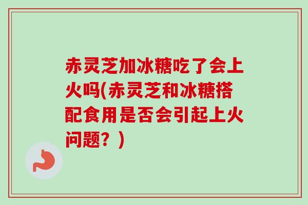 赤灵芝加冰糖吃了会上火吗(赤灵芝和冰糖搭配食用是否会引起上火问题?) 赤灵芝加冰糖吃了会上火吗(赤灵芝和冰糖搭配食用是否会引起上火问题?)