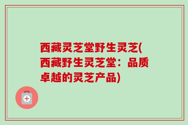 西藏灵芝堂野生灵芝(西藏野生灵芝堂:品质卓越的灵芝产品) 西藏灵芝堂野生灵芝(西藏野生灵芝堂:品质卓越的灵芝产品)