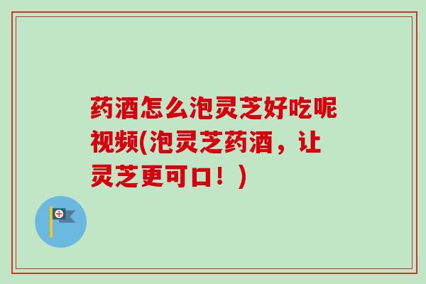 药酒怎么泡灵芝好吃呢视频(泡灵芝药酒，让灵芝更可口！)