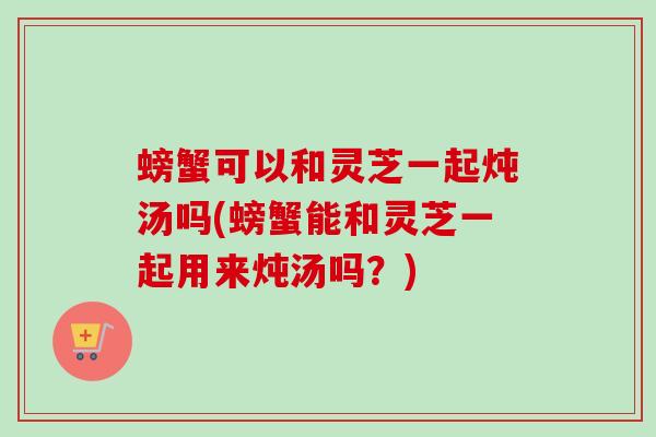 螃蟹可以和灵芝一起炖汤吗(螃蟹能和灵芝一起用来炖汤吗？)