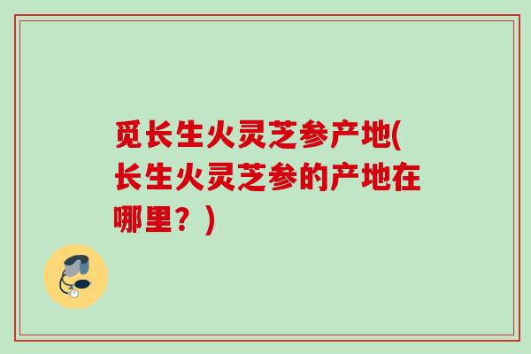 觅长生火灵芝参产地(长生火灵芝参的产地在哪里?) 觅长生火灵芝参产地(长生火灵芝参的产地在哪里?)