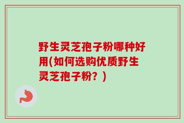 野生灵芝孢子粉哪种好用(如何选购优质野生灵芝孢子粉?) 野生灵芝孢子粉哪种好用(如何选购优质野生灵芝孢子粉?)
