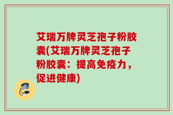 艾瑞万牌灵芝孢子粉胶囊(艾瑞万牌灵芝孢子粉胶囊：提高免疫力，促进健康)