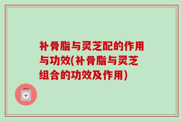 补骨脂与灵芝配的作用与功效(补骨脂与灵芝组合的功效及作用) 补骨脂与灵芝配的作用与功效(补骨脂与灵芝组合的功效及作用)