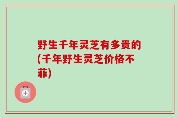 野生千年灵芝有多贵的(千年野生灵芝价格不菲) 野生千年灵芝有多贵的(千年野生灵芝价格不菲)