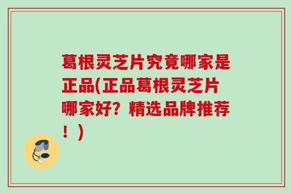 葛根灵芝片究竟哪家是正品(正品葛根灵芝片哪家好？精选品牌推荐！)