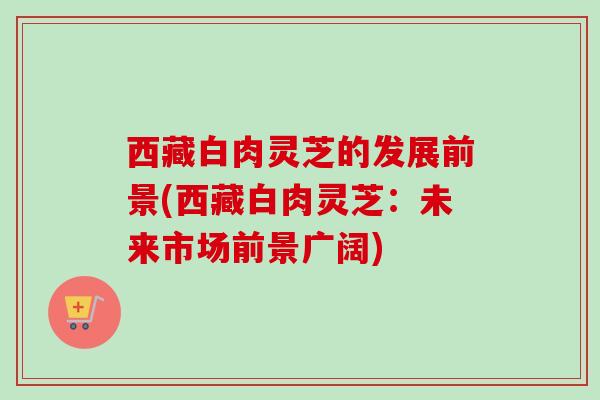 西藏白肉灵芝的发展前景(西藏白肉灵芝：未来市场前景广阔)