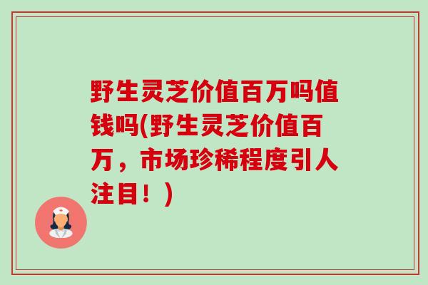 野生灵芝价值百万吗值钱吗(野生灵芝价值百万,市场珍稀程度引人注目!) 野生灵芝价值百万吗值钱吗(野生灵芝价值百万,市场珍稀程度引人注目!)