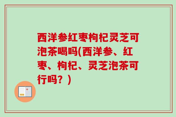 西洋参红枣枸杞灵芝可泡茶喝吗(西洋参、红枣、枸杞、灵芝泡茶可行吗?) 西洋参红枣枸杞灵芝可泡茶喝吗(西洋参、红枣、枸杞、灵芝泡茶可行吗?)