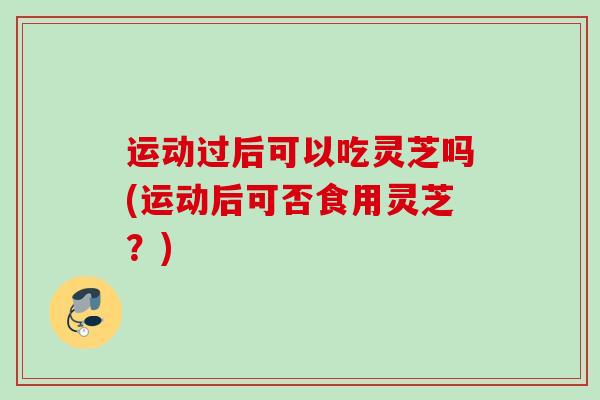 运动过后可以吃灵芝吗(运动后可否食用灵芝?) 运动过后可以吃灵芝吗(运动后可否食用灵芝?)