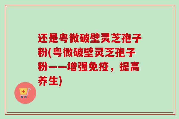 还是粤微破壁灵芝孢子粉(粤微破壁灵芝孢子粉——增强免疫,提高养生) 还是粤微破壁灵芝孢子粉(粤微破壁灵芝孢子粉——增强免疫,提高养生)